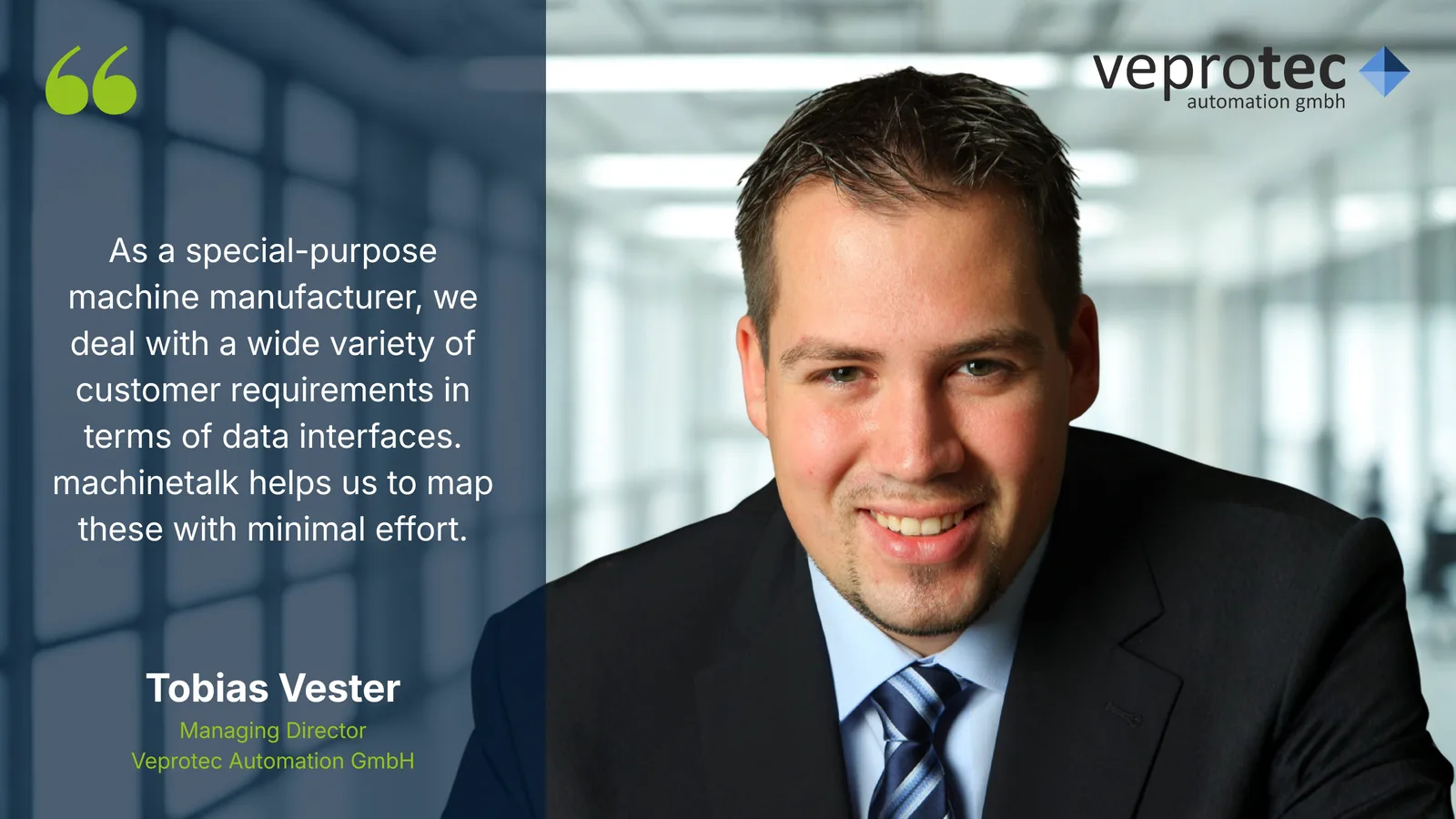 As a special-purpose machine manufacturer, we deal with a wide variety of customer requirements in terms of data interfaces. machinetalk helps us to map these with minimal effort. – Tobias Vester, Managing Director, Veprotec Automation GmbH